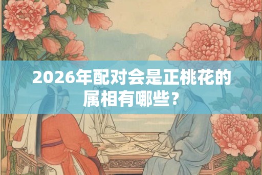 2026年配对会是正桃花的属相有哪些？