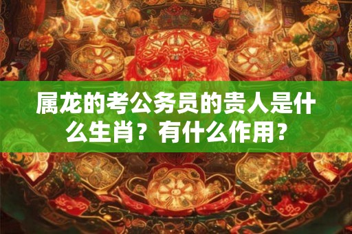 属龙的考公务员的贵人是什么生肖？有什么作用？