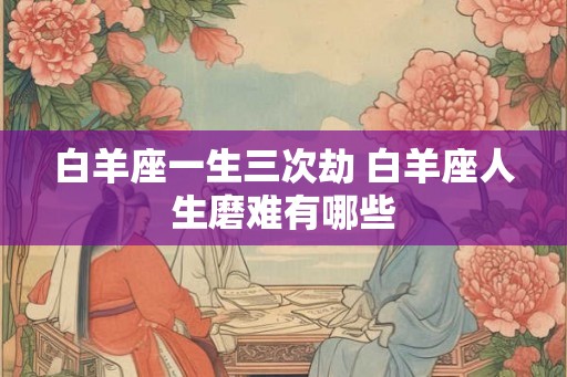 白羊座一生三次劫 白羊座人生磨难有哪些