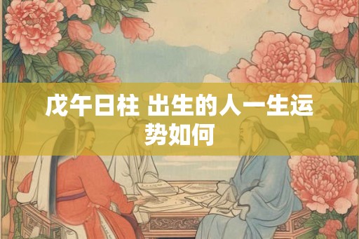 戊午日柱 出生的人一生运势如何 戊午日柱 出生的人一生运势如何
