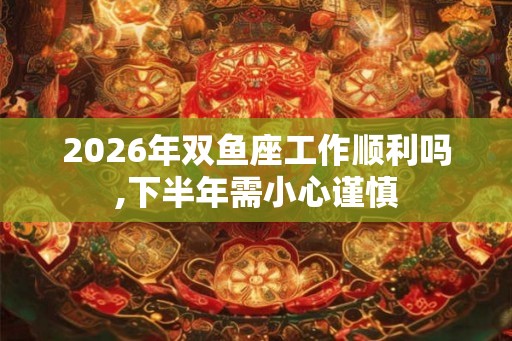 2026年双鱼座工作顺利吗,下半年需小心谨慎