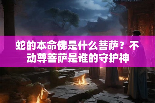 蛇的本命佛是什么菩萨？不动尊菩萨是谁的守护神