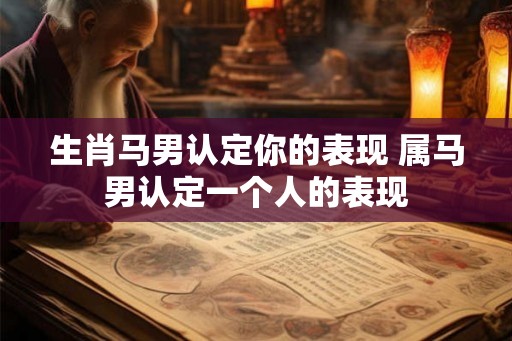 生肖马男认定你的表现 属马男认定一个人的表现