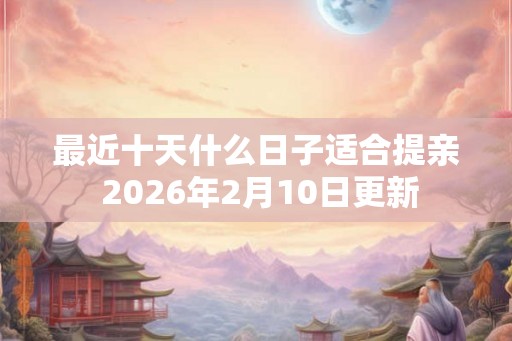 最近十天什么日子适合提亲 2026年2月10日更新