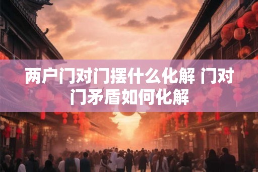 两户门对门摆什么化解 门对门矛盾如何化解