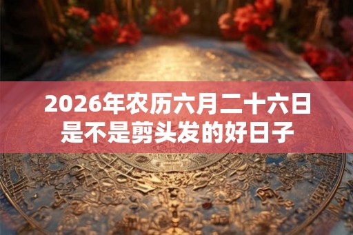 2026年农历六月二十六日是不是剪头发的好日子 2026年农历六月二十六日是不是剪头发的好日子