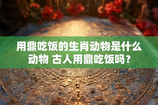 用鼎吃饭的生肖动物是什么动物 古人用鼎吃饭吗? 用鼎吃饭的生肖动物是什么动物 古人用鼎吃饭吗?