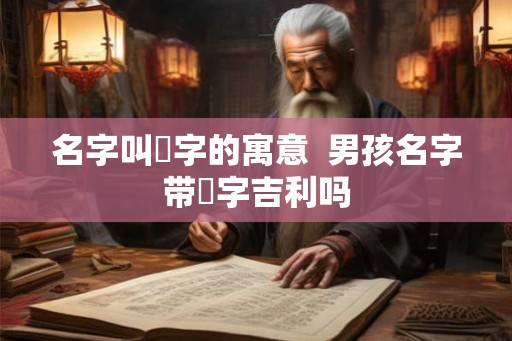 名字叫垚字的寓意 男孩名字带垚字吉利吗 名字叫垚字的寓意 男孩名字带垚字吉利吗