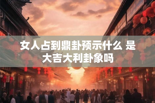 女人占到鼎卦预示什么 是大吉大利卦象吗