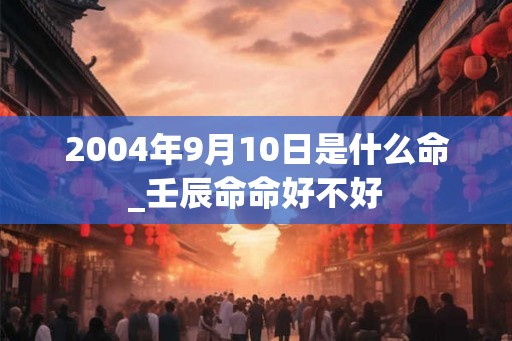 2004年9月10日是什么命_壬辰命命好不好 2004年9月10日是什么命_壬辰命命好不好