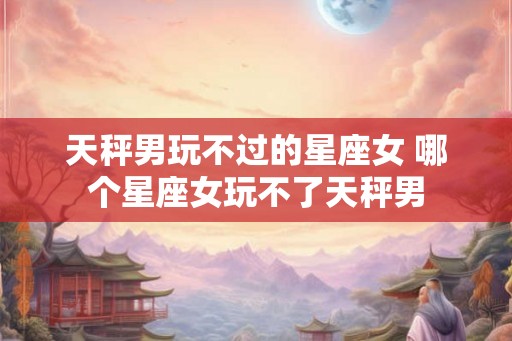 天秤男玩不过的星座女 哪个星座女玩不了天秤男