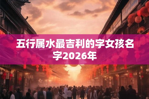 五行属水最吉利的字女孩名字2026年