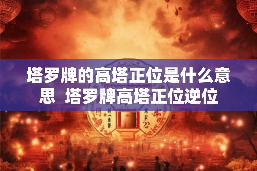 塔罗牌的高塔正位是什么意思 塔罗牌高塔正位逆位 塔罗牌的高塔正位是什么意思 塔罗牌高塔正位逆位