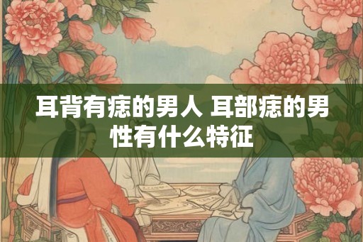 耳背有痣的男人 耳部痣的男性有什么特征