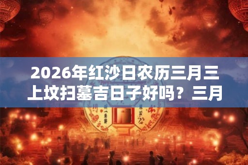 2026年红沙日农历三月三上坟扫墓吉日子好吗？三月三禁忌大全！