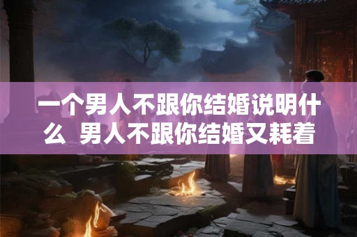一个男人不跟你结婚说明什么  男人不跟你结婚又耗着你