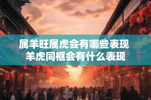 属羊旺属虎会有哪些表现 羊虎同框会有什么表现