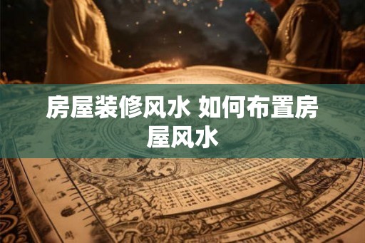 房屋装修风水 如何布置房屋风水