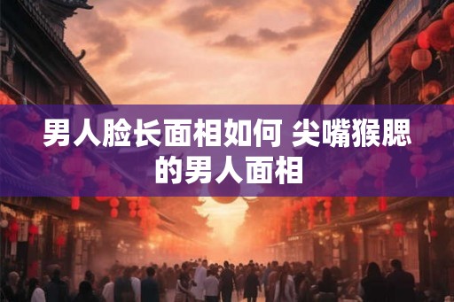 男人脸长面相如何 尖嘴猴腮的男人面相