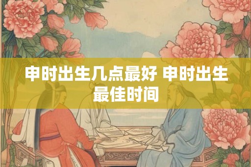 申时出生几点最好 申时出生最佳时间