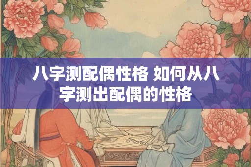 八字测配偶性格 如何从八字测出配偶的性格 八字测配偶性格 如何从八字测出配偶的性格