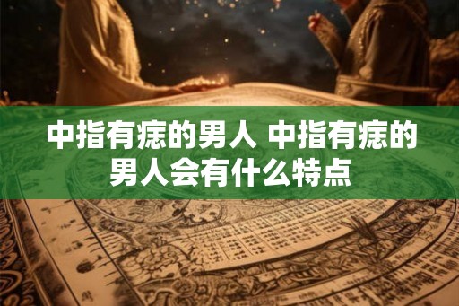 中指有痣的男人 中指有痣的男人会有什么特点