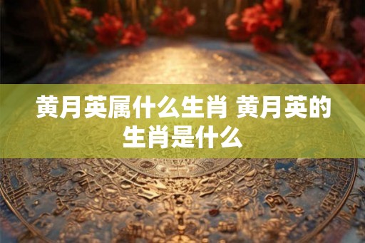 黄月英属什么生肖 黄月英的生肖是什么