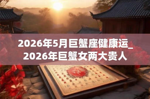 2026年5月巨蟹座健康运_2026年巨蟹女两大贵人 2026年5月巨蟹座健康运_2026年巨蟹女两大贵人