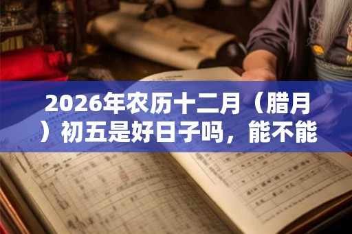 2026年农历十二月(腊月)初五是好日子吗,能不能出殡? 2026年农历十二月(腊月)初五是好日子吗,能不能出殡?