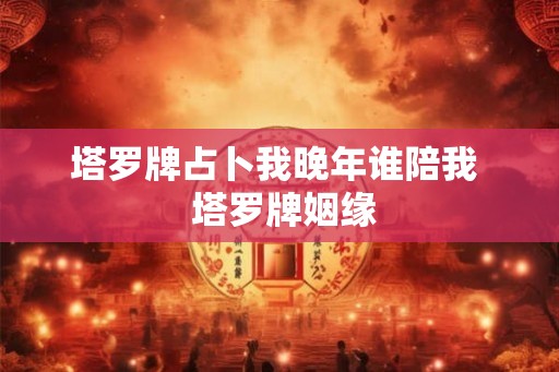 塔罗牌占卜我晚年谁陪我  塔罗牌姻缘