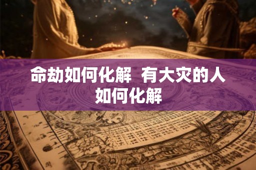 命劫如何化解 有大灾的人如何化解 命劫如何化解 有大灾的人如何化解