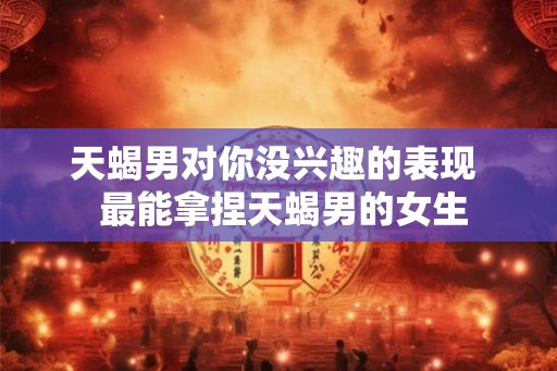 天蝎男对你没兴趣的表现  最能拿捏天蝎男的女生