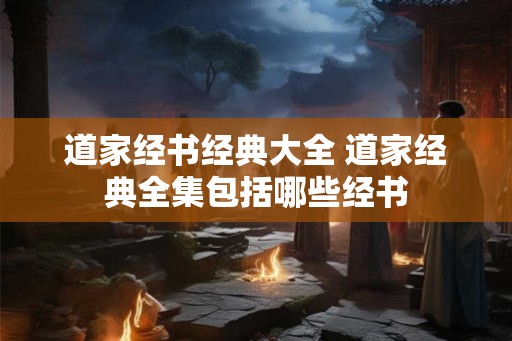 道家经书经典大全 道家经典全集包括哪些经书 道家经书经典大全 道家经典全集包括哪些经书