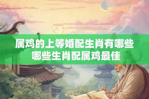 属鸡的上等婚配生肖有哪些 哪些生肖配属鸡最佳 属鸡的上等婚配生肖有哪些 哪些生肖配属鸡最佳