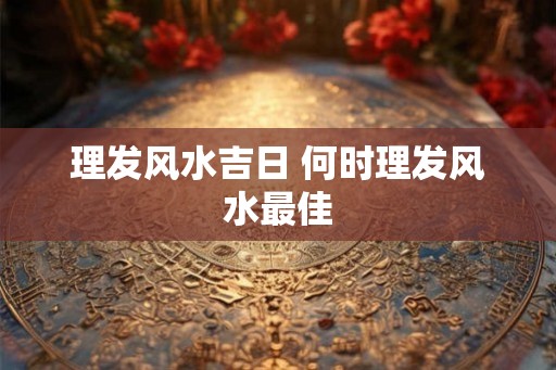 理发风水吉日 何时理发风水最佳