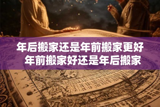 年后搬家还是年前搬家更好  年前搬家好还是年后搬家吉日