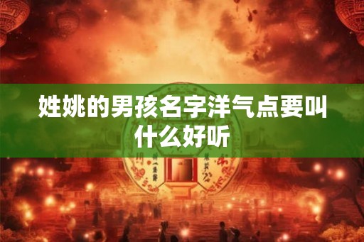 姓姚的男孩名字洋气点要叫什么好听 姓姚的男孩名字洋气点要叫什么好听