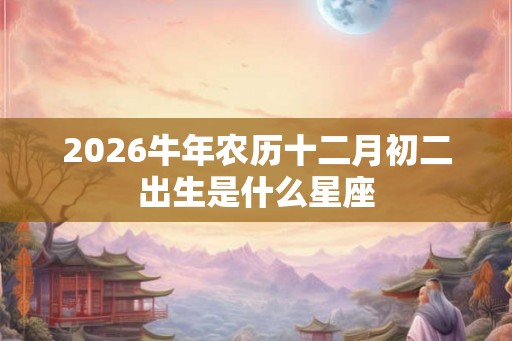 2026牛年农历十二月初二出生是什么星座 2026牛年农历十二月初二出生是什么星座