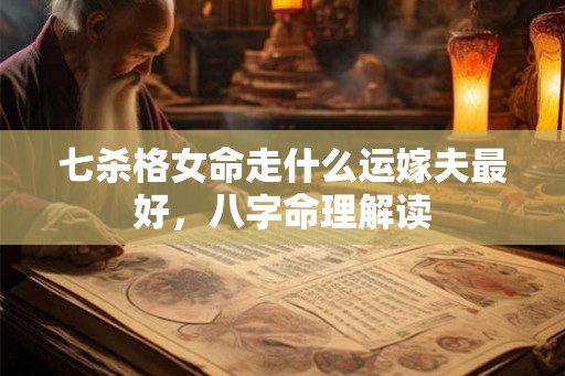 七杀格女命走什么运嫁夫最好,八字命理解读 七杀格女命走什么运嫁夫最好,八字命理解读