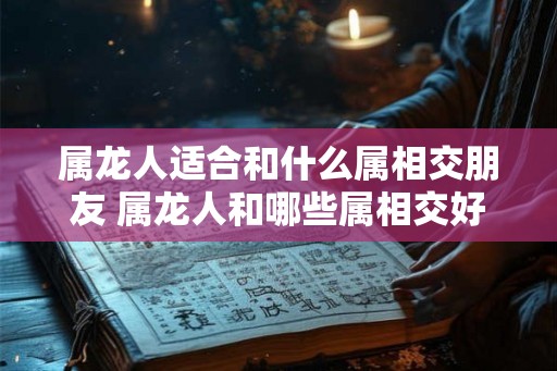 属龙人适合和什么属相交朋友 属龙人和哪些属相交好友