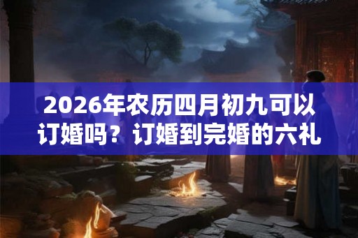 2026年农历四月初九可以订婚吗?订婚到完婚的六礼流程 2026年农历四月初九可以订婚吗?订婚到完婚的六礼流程