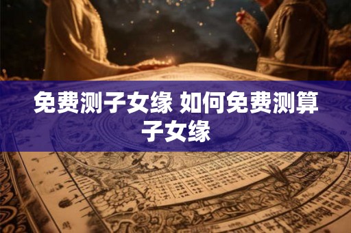 免费测子女缘 如何免费测算子女缘