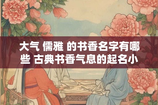 大气 儒雅 的书香名字有哪些 古典书香气息的起名小技巧 大气 儒雅 的书香名字有哪些 古典书香气息的起名小技巧