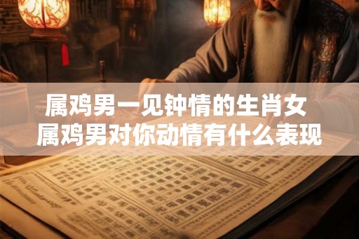 属鸡男一见钟情的生肖女 属鸡男对你动情有什么表现