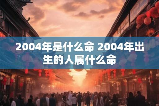 2004年是什么命 2004年出生的人属什么命 2004年是什么命 2004年出生的人属什么命