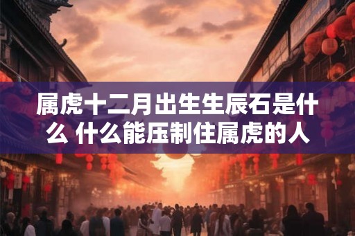 属虎十二月出生生辰石是什么 什么能压制住属虎的人