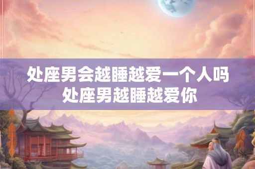 处座男会越睡越爱一个人吗 处座男越睡越爱你 处座男会越睡越爱一个人吗 处座男越睡越爱你