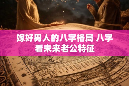 嫁好男人的八字格局 八字看未来老公特征 嫁好男人的八字格局 八字看未来老公特征