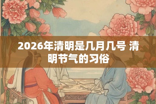 2026年清明是几月几号 清明节气的习俗