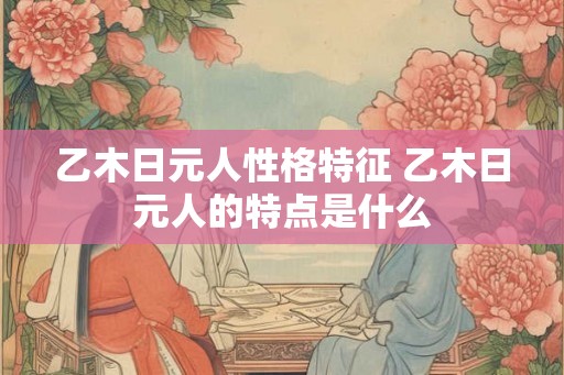 乙木日元人性格特征 乙木日元人的特点是什么